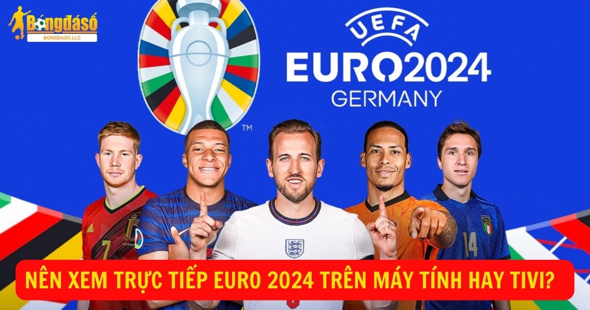 Nên xem trực tiếp bóng đá Euro 2024 trên máy tính hay tivi?